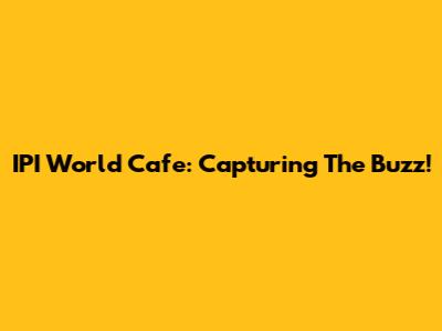 IPI World Cafe: Capturing The Buzz!