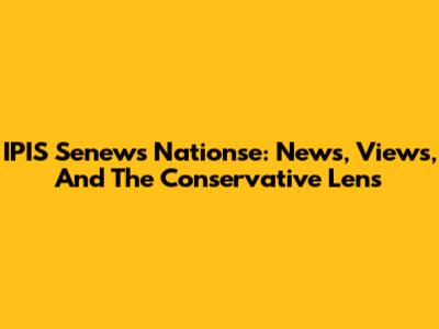 IPIS Senews Nationse: News, Views, And The Conservative Lens