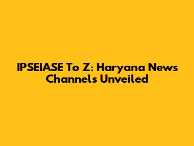 IPSEIASE To Z: Haryana News Channels Unveiled