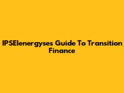 IPSEIenergyse's Guide To Transition Finance