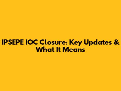 IPSEPE IOC Closure: Key Updates & What It Means
