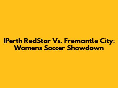 IPerth RedStar Vs. Fremantle City: Women's Soccer Showdown