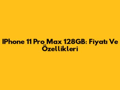 IPhone 11 Pro Max 128GB: Fiyatı Ve Özellikleri