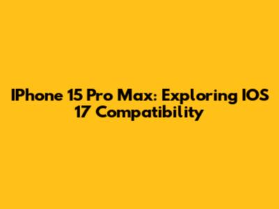 IPhone 15 Pro Max: Exploring IOS 17 Compatibility