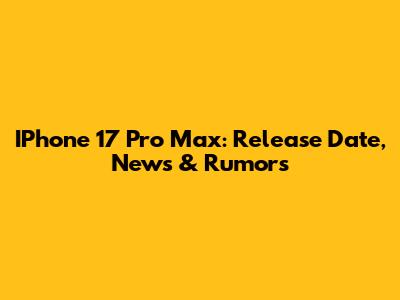 IPhone 17 Pro Max: Release Date, News & Rumors