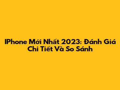 IPhone Mới Nhất 2023: Đánh Giá Chi Tiết Và So Sánh