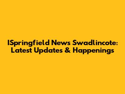 ISpringfield News Swadlincote: Latest Updates & Happenings