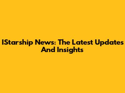IStarship News: The Latest Updates And Insights