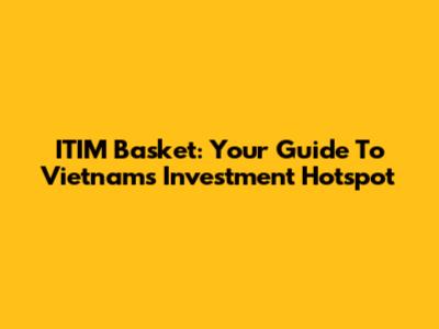 ITIM Basket: Your Guide To Vietnam's Investment Hotspot