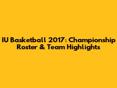 IU Basketball 2017: Championship Roster & Team Highlights