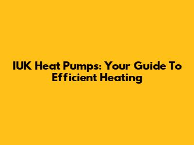 IUK Heat Pumps: Your Guide To Efficient Heating