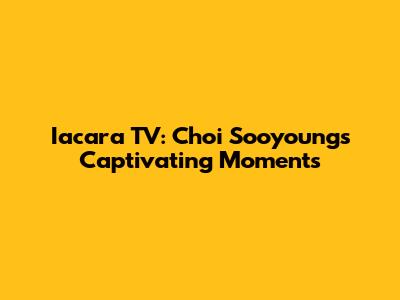 Iacara TV: Choi Sooyoung's Captivating Moments