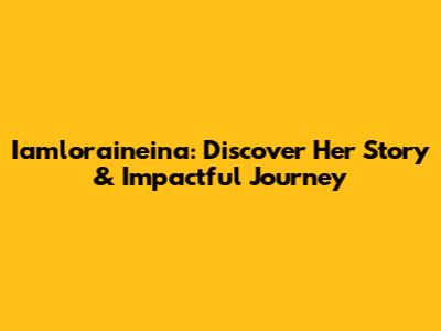 Iamloraineina: Discover Her Story & Impactful Journey
