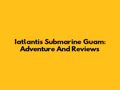 Iatlantis Submarine Guam: Adventure And Reviews