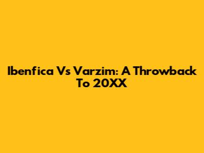 Ibenfica Vs Varzim: A Throwback To 20XX