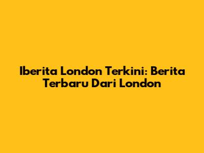 Iberita London Terkini: Berita Terbaru Dari London