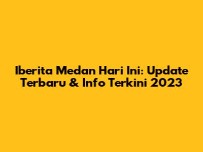 Iberita Medan Hari Ini: Update Terbaru & Info Terkini 2023