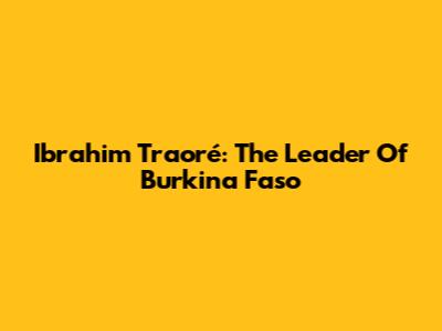 Ibrahim Traoré: The Leader Of Burkina Faso