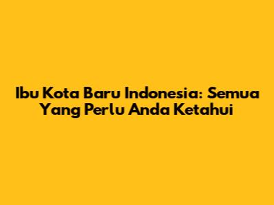 Ibu Kota Baru Indonesia: Semua Yang Perlu Anda Ketahui