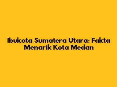 Ibukota Sumatera Utara: Fakta Menarik Kota Medan