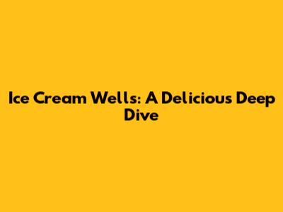 Ice Cream Wells: A Delicious Deep Dive