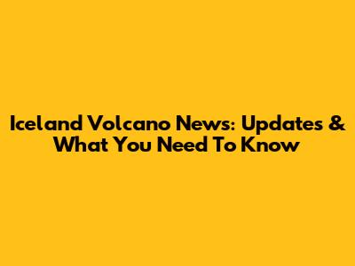 Iceland Volcano News: Updates & What You Need To Know