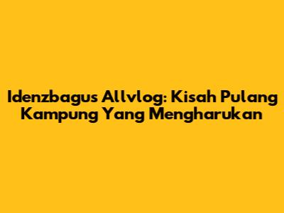 Idenzbagus Allvlog: Kisah Pulang Kampung Yang Mengharukan