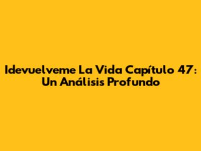 Idevuelveme La Vida Capítulo 47: Un Análisis Profundo