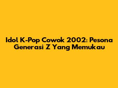 Idol K-Pop Cowok 2002: Pesona Generasi Z Yang Memukau