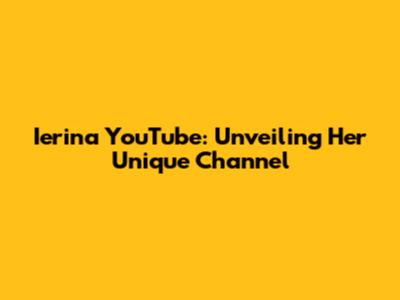 Ierina YouTube: Unveiling Her Unique Channel