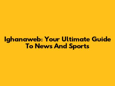 Ighanaweb: Your Ultimate Guide To News And Sports
