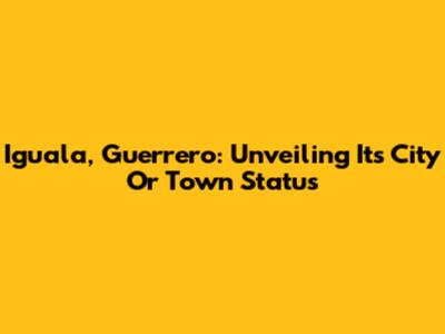 Iguala, Guerrero: Unveiling Its City Or Town Status