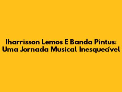 Iharrisson Lemos E Banda Pintus: Uma Jornada Musical Inesquecível