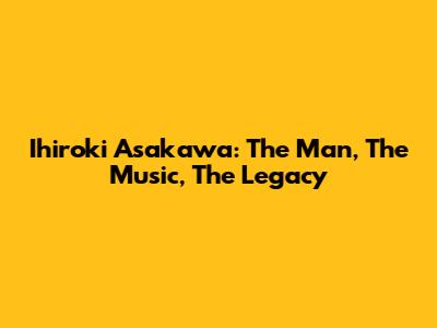 Ihiroki Asakawa: The Man, The Music, The Legacy