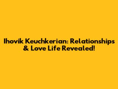 Ihovik Keuchkerian: Relationships & Love Life Revealed!