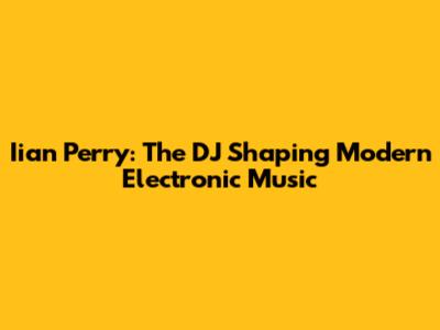 Iian Perry: The DJ Shaping Modern Electronic Music