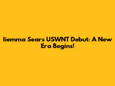 Iiemma Sears' USWNT Debut: A New Era Begins!