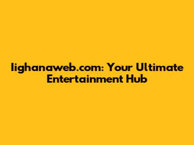 Iighanaweb.com: Your Ultimate Entertainment Hub