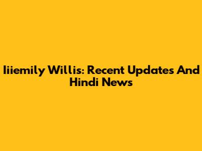 Iiiemily Willis: Recent Updates And Hindi News