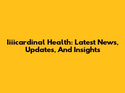 Iiiicardinal Health: Latest News, Updates, And Insights