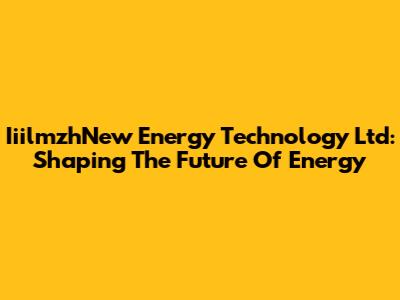 IiilmzhNew Energy Technology Ltd: Shaping The Future Of Energy