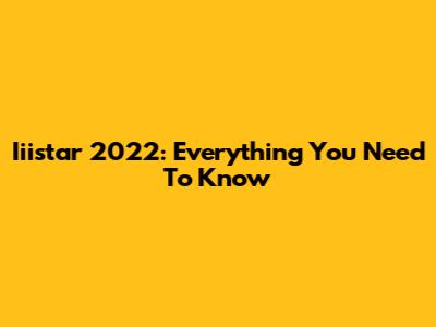Iiistar 2022: Everything You Need To Know