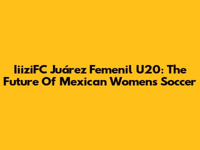 IiiziFC Juárez Femenil U20: The Future Of Mexican Women's Soccer