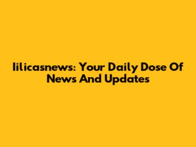 Iilicasnews: Your Daily Dose Of News And Updates