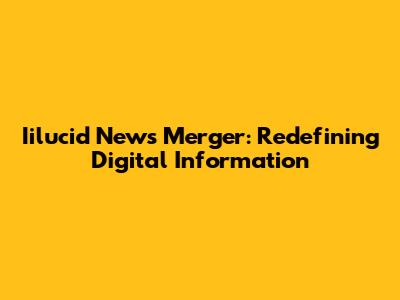 Iilucid News Merger: Redefining Digital Information