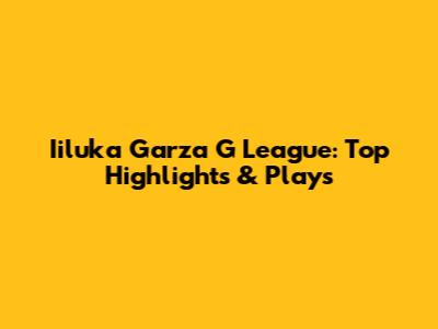 Iiluka Garza G League: Top Highlights & Plays
