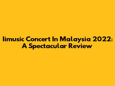 Iimusic Concert In Malaysia 2022: A Spectacular Review