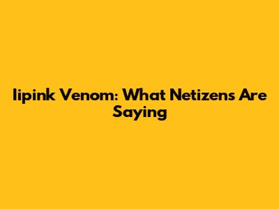 Iipink Venom: What Netizens Are Saying