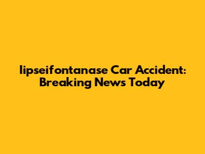 Iipseifontanase Car Accident: Breaking News Today