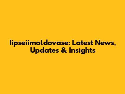 Iipseiimoldovase: Latest News, Updates & Insights